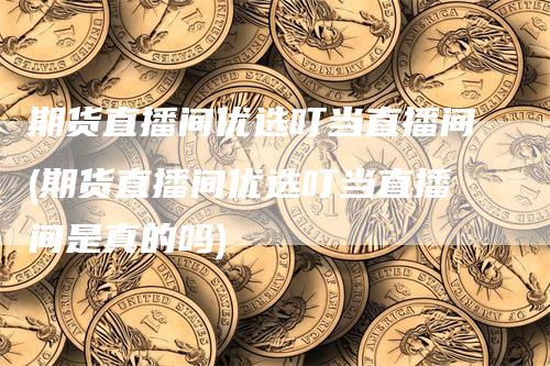 期货直播间优选叮当直播间(期货直播间优选叮当直播间是真的吗)-爱民财经