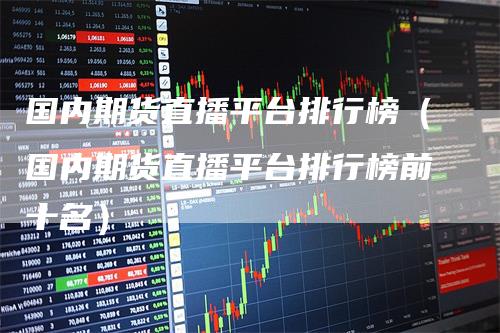 国内期货直播平台排行榜（国内期货直播平台排行榜前十名）