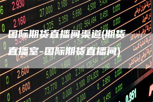 国际期货直播间渠道(期货直播室-国际期货直播间)