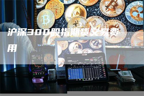 沪深300股指期货交易费用