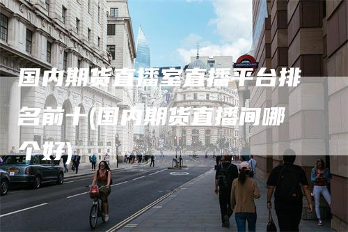 国内期货直播室直播平台排名前十(国内期货直播间哪个好)