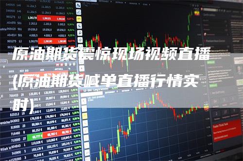 原油期货震惊现场视频直播(原油期货喊单直播行情实时)