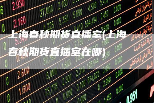 上海春秋期货直播室(上海春秋期货直播室在哪)