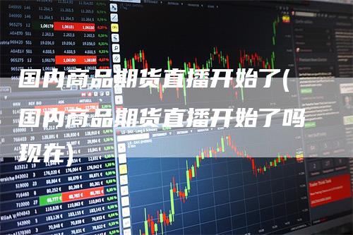 国内商品期货直播开始了(国内商品期货直播开始了吗现在)