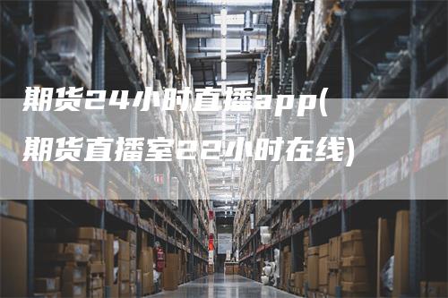 期货24小时直播app(期货直播室22小时在线)