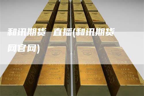 和讯期货 直播(和讯期货网官网)