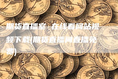 期货直播室 在线看网站视频下载(期货直播间直播免费)-爱民财经