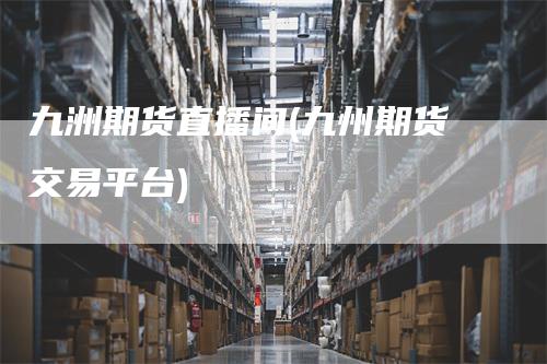 九洲期货直播间(九州期货交易平台)