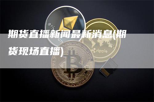 期货直播新闻最新消息(期货现场直播)