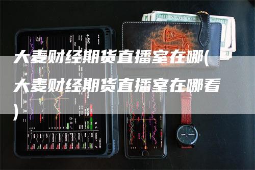 大麦财经期货直播室在哪(大麦财经期货直播室在哪看)