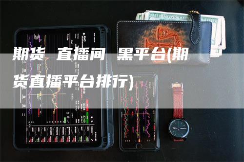 期货 直播间 黑平台(期货直播平台排行)