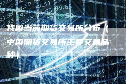 我国当前期货交易所分布（中国期货交易所主要交易品种）
