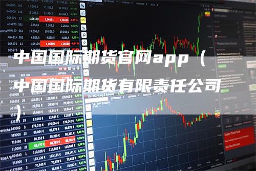 中国国际期货官网app(中国国际期货有限责任公司)-爱民财经