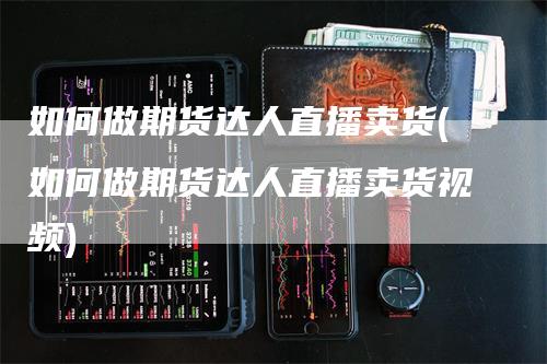 如何做期货达人直播卖货(如何做期货达人直播卖货视频)