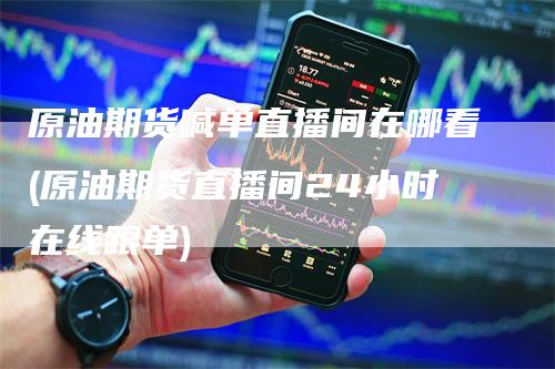 原油期货喊单直播间在哪看(原油期货直播间24小时在线跟单)