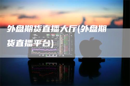 外盘期货直播大厅(外盘期货直播平台)