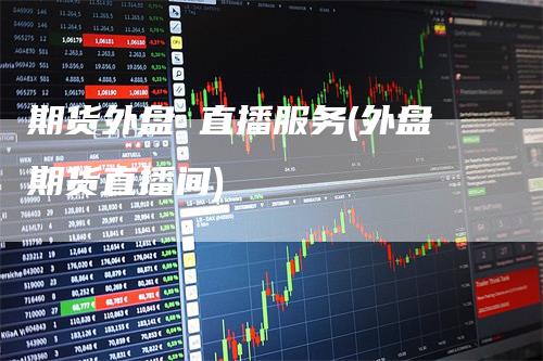 期货外盘 直播服务(外盘期货直播间)
