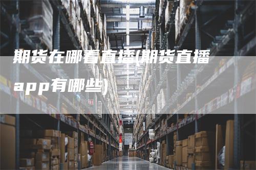 期货在哪看直播(期货直播app有哪些)
