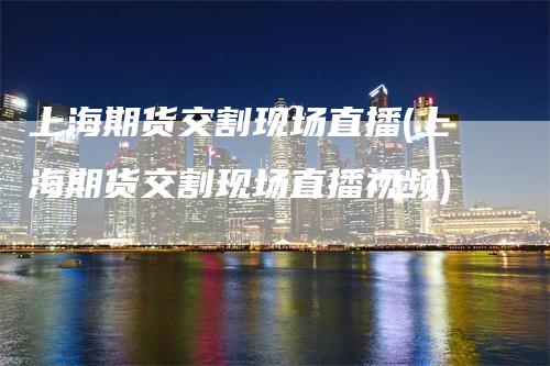 上海期货交割现场直播(上海期货交割现场直播视频)