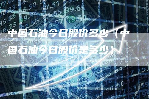 中国石油今日股价多少（中国石油今日股价是多少）