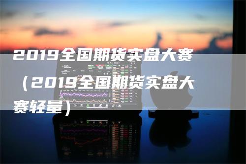 2019全国期货实盘大赛（2019全国期货实盘大赛轻量）