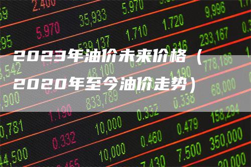 2023年油价未来价格（2020年至今油价走势）