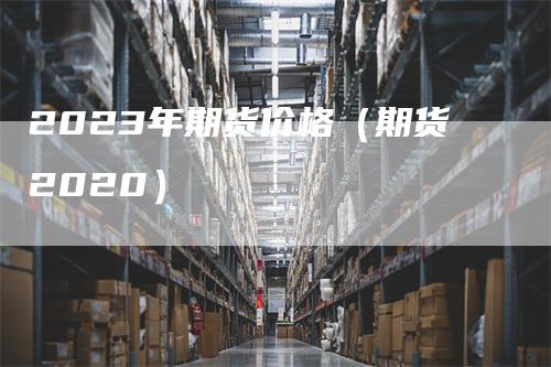2023年期货价格（期货2020）