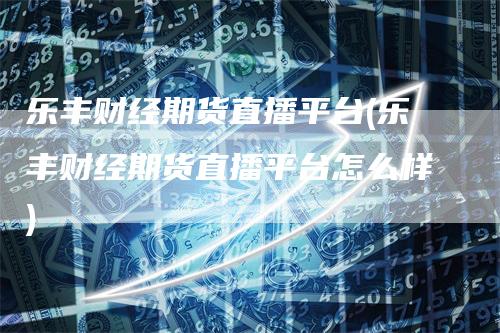 乐丰财经期货直播平台(乐丰财经期货直播平台怎么样)