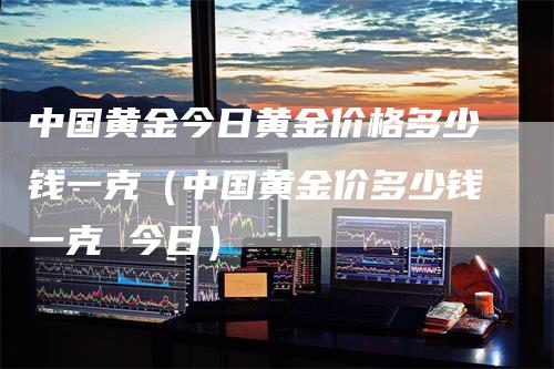 中国黄金今日黄金价格多少钱一克(中国黄金价多少钱一克 今日)-爱民财经