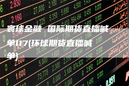 寰球金融 国际期货直播喊单l17(环球期货直播喊单)-爱民财经