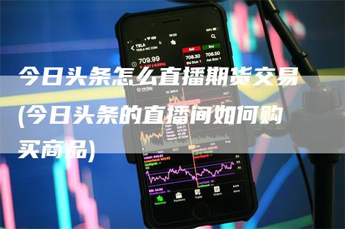 今日头条怎么直播期货交易(今日头条的直播间如何购买商品)