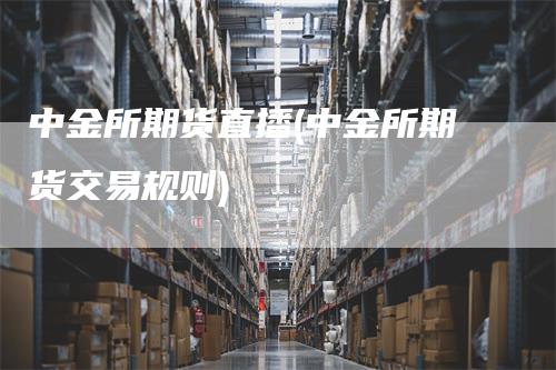 中金所期货直播(中金所期货交易规则)
