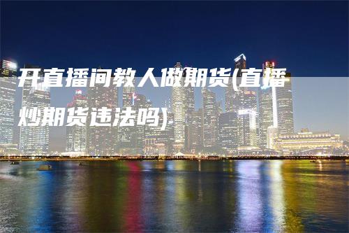 开直播间教人做期货(直播炒期货违法吗)