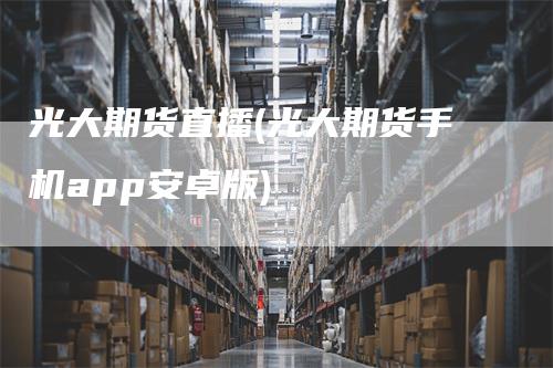 光大期货直播(光大期货手机app安卓版)