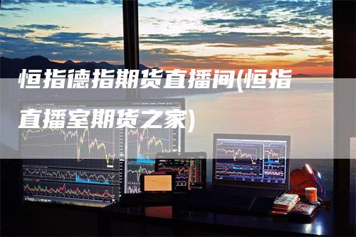 恒指德指期货直播间(恒指直播室期货之家)