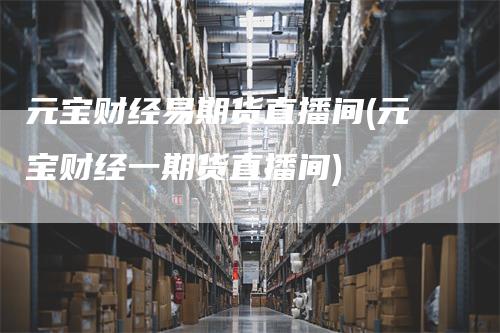 元宝财经易期货直播间(元宝财经一期货直播间)