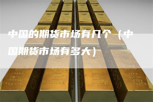中国的期货市场有几个（中国期货市场有多大）