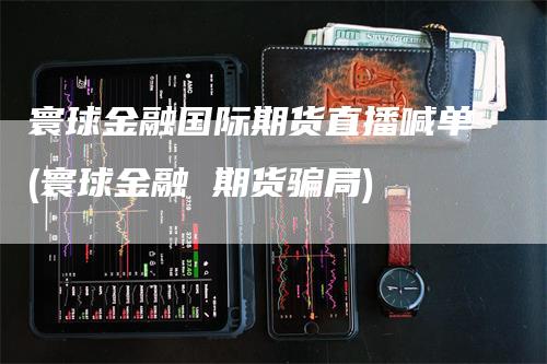 寰球金融国际期货直播喊单(寰球金融 期货骗局)