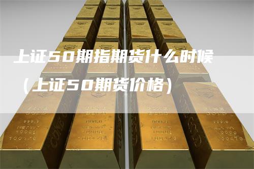 上证50期指期货什么时候(上证50期货价格)-爱民财经