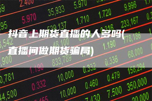 抖音上期货直播的人多吗(直播间做期货骗局)
