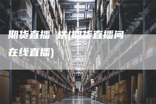 期货直播 铁(期货直播间在线直播)