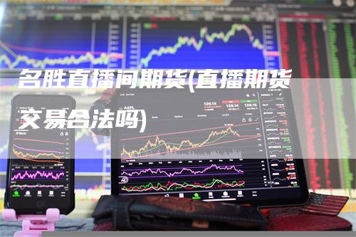 名胜直播间期货(直播期货交易合法吗)-爱民财经