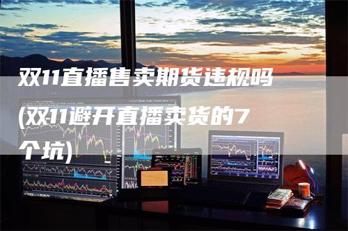 双11直播售卖期货违规吗(双11避开直播卖货的7个坑)