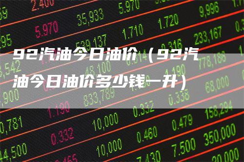 92汽油今日油价（92汽油今日油价多少钱一升）