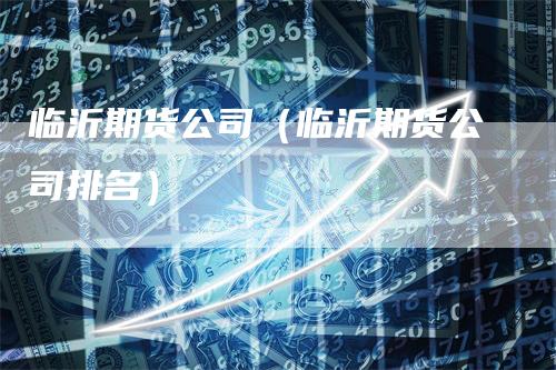 临沂期货公司（临沂期货公司排名）