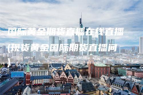 国际黄金期货直播在线直播(现货黄金国际期货直播间)