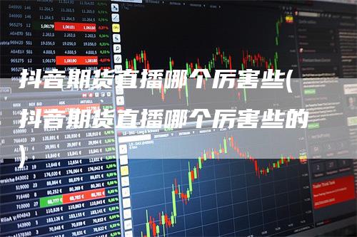 抖音期货直播哪个厉害些(抖音期货直播哪个厉害些的)
