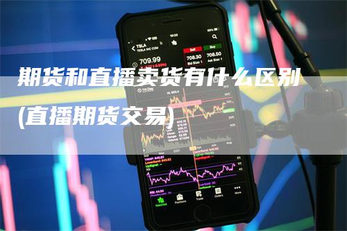 期货和直播卖货有什么区别(直播期货交易)