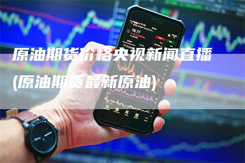 原油期货价格央视新闻直播(原油期货最新原油)