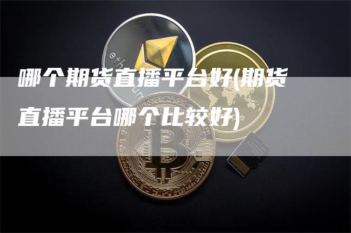 哪个期货直播平台好(期货直播平台哪个比较好)